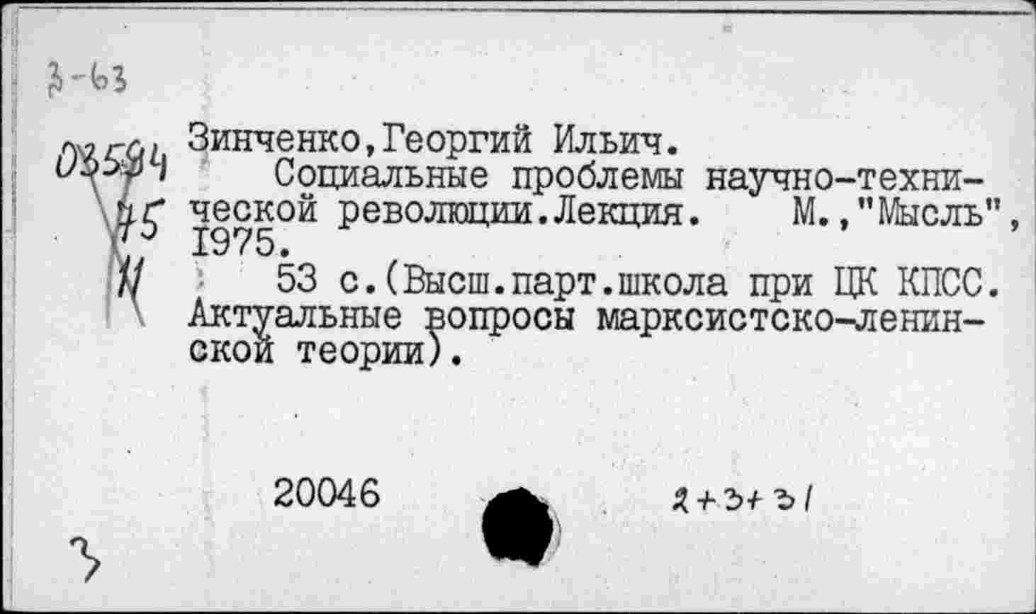 ﻿Зинченко,Георгий Ильич.
I Социальные проблемы научно-техни-1975°Й революц™,Лекция’ М./’Мысль", Ш '	53 с.(Высш.парт.школа при ЦК КПСС.
Актуальные вопросы марксистско-ленинской теории).
20046
Я + ъ+ ъ/